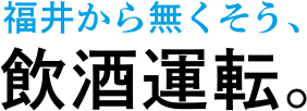福井から無くそう、飲酒運転。